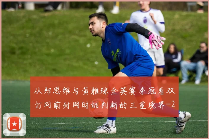 从郑思维与黄雅琼全英赛夺冠看双打网前封网时机判断的三重境界