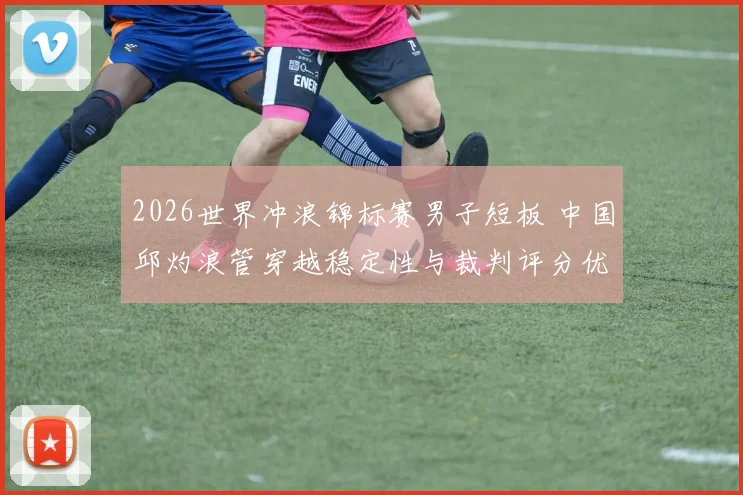 2026世界冲浪锦标赛男子短板 中国邱灼浪管穿越稳定性与裁判评分优化路径