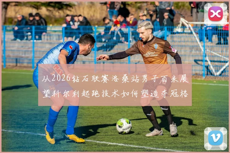 从2026钻石联赛洛桑站男子百米展望科尔利起跑技术如何塑造夺冠格局