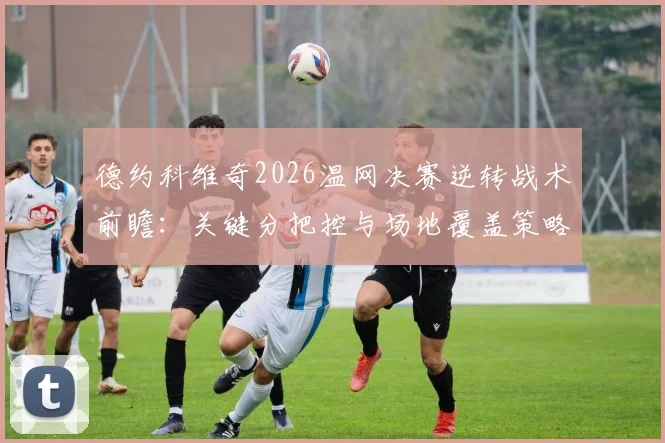 德约科维奇2026温网决赛逆转战术前瞻：关键分把控与场地覆盖策略解析