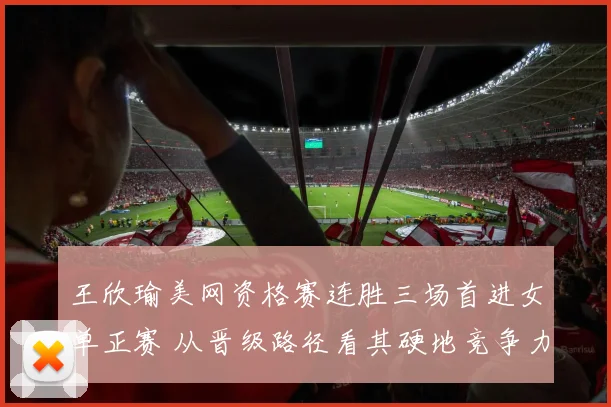 王欣瑜美网资格赛连胜三场首进女单正赛 从晋级路径看其硬地竞争力提升