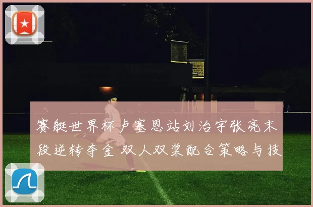赛艇世界杯卢塞恩站刘治宇张亮末段逆转夺金 双人双桨配合策略与技术解析