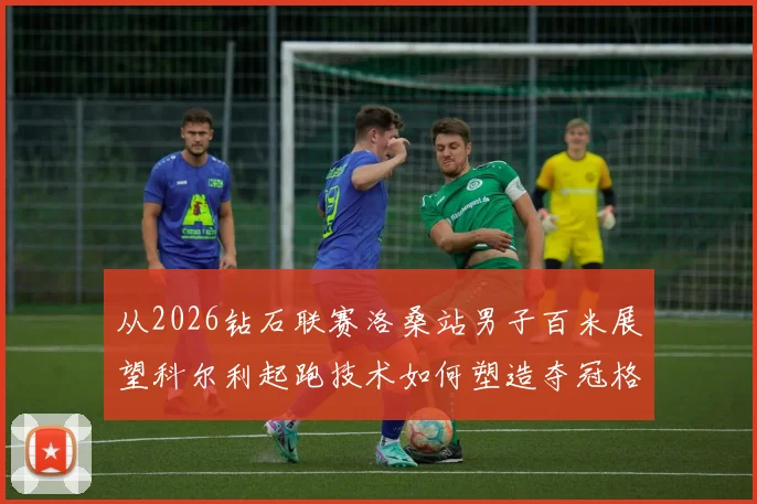 从2026钻石联赛洛桑站男子百米展望科尔利起跑技术如何塑造夺冠格局