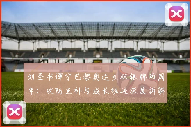 刘圣书谭宁巴黎奥运女双银牌两周年：攻防互补与成长轨迹深度拆解