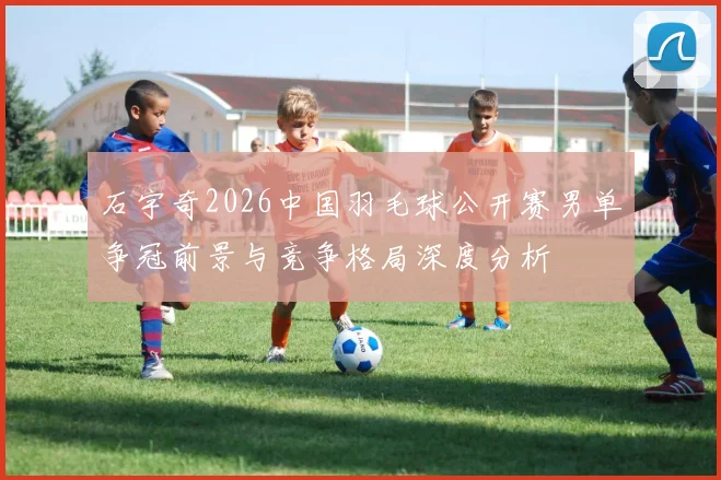 石宇奇2026中国羽毛球公开赛男单争冠前景与竞争格局深度分析
