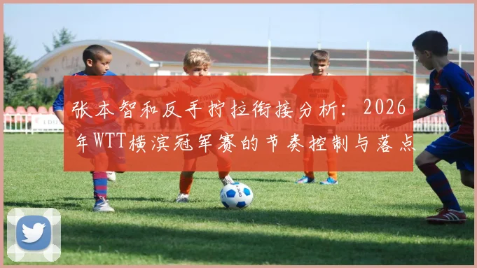 张本智和反手拧拉衔接分析：2026年WTT横滨冠军赛的节奏控制与落点变化