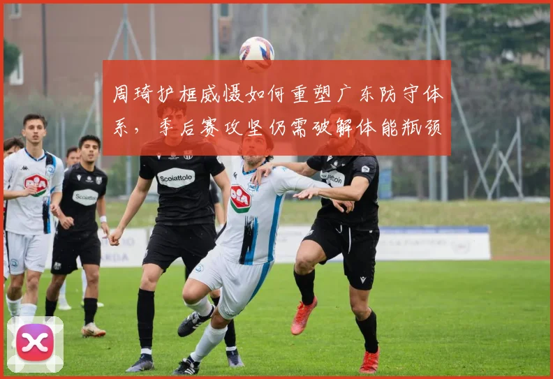 周琦护框威慑如何重塑广东防守体系，季后赛攻坚仍需破解体能瓶颈