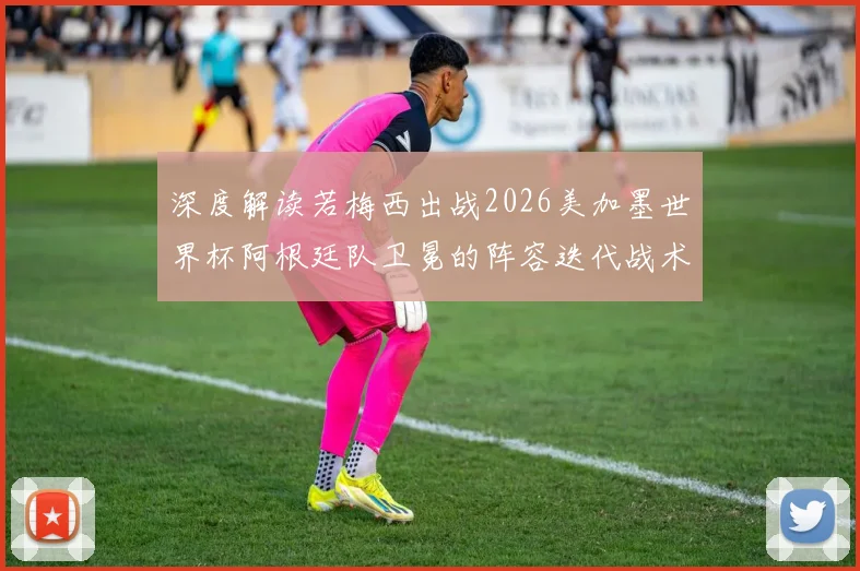 深度解读若梅西出战2026美加墨世界杯阿根廷队卫冕的阵容迭代战术演变与竞争格局