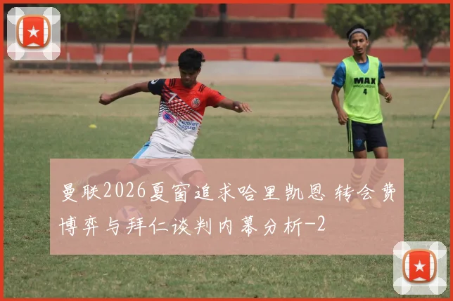 曼联2026夏窗追求哈里凯恩 转会费博弈与拜仁谈判内幕分析