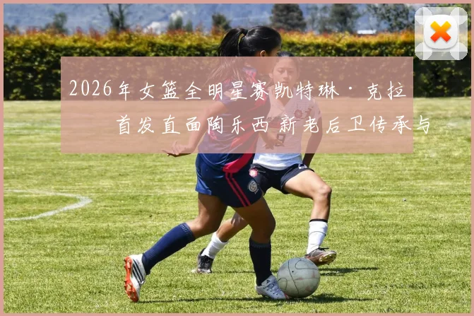 2026年女篮全明星赛凯特琳·克拉克首发直面陶乐西 新老后卫传承与战术解析