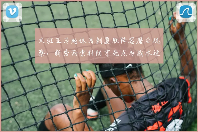 文班亚马轮休马刺夏联阵容磨合观察，新秀西索科防守亮点与战术适配性分析