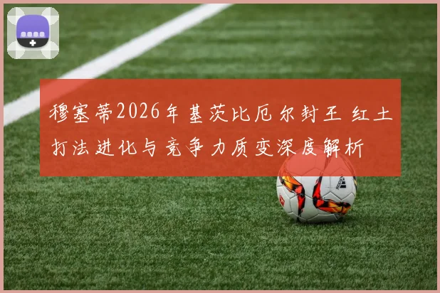 穆塞蒂2026年基茨比厄尔封王 红土打法进化与竞争力质变深度解析