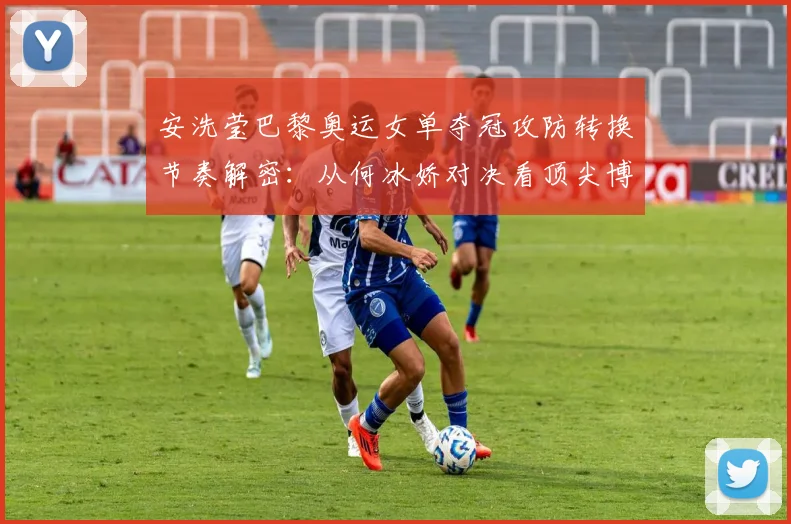 安洗莹巴黎奥运女单夺冠攻防转换节奏解密：从何冰娇对决看顶尖博弈
