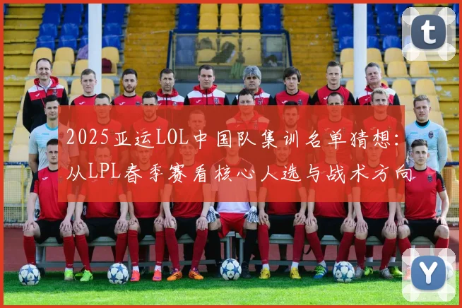 2025亚运LOL中国队集训名单猜想:从LPL春季赛看核心人选与战术方向