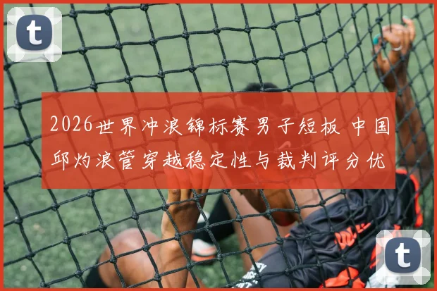 2026世界冲浪锦标赛男子短板 中国邱灼浪管穿越稳定性与裁判评分优化路径
