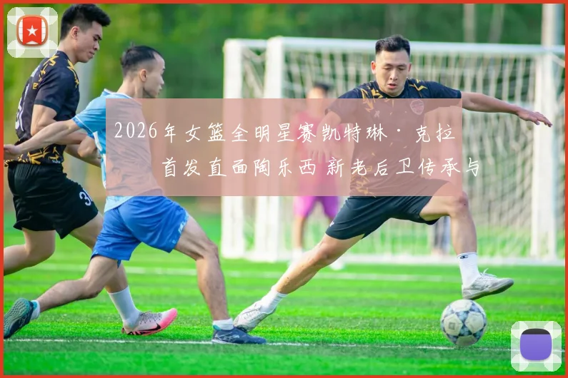 2026年女篮全明星赛凯特琳·克拉克首发直面陶乐西 新老后卫传承与战术解析