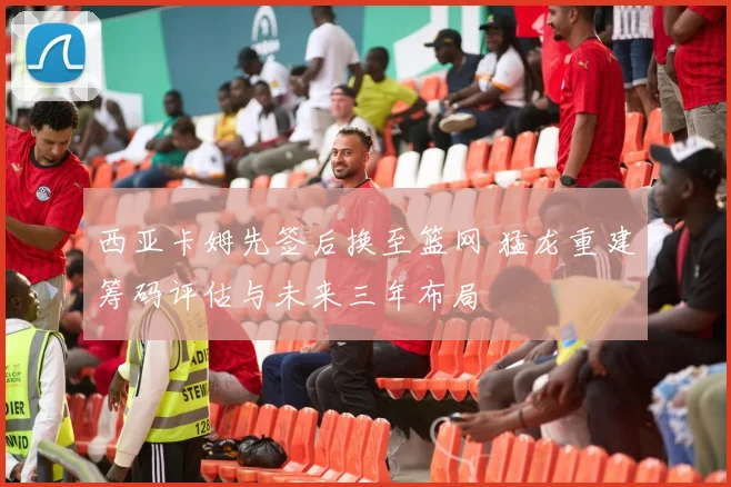 西亚卡姆先签后换至篮网 猛龙重建筹码评估与未来三年布局