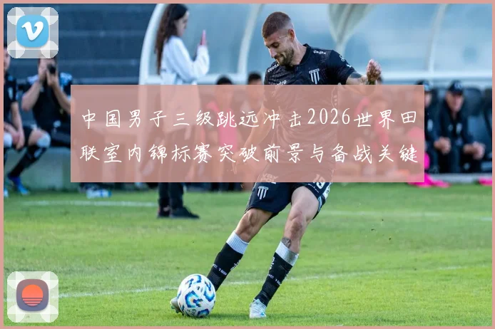 中国男子三级跳远冲击2026世界田联室内锦标赛突破前景与备战关键分析