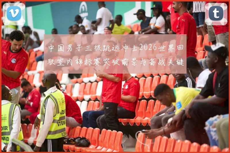 中国男子三级跳远冲击2026世界田联室内锦标赛突破前景与备战关键分析
