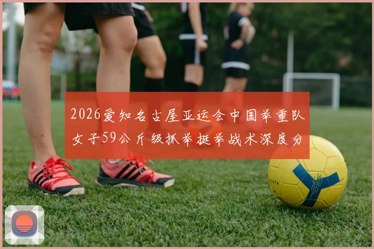 2026爱知名古屋亚运会中国举重队女子59公斤级抓举挺举战术深度分析
