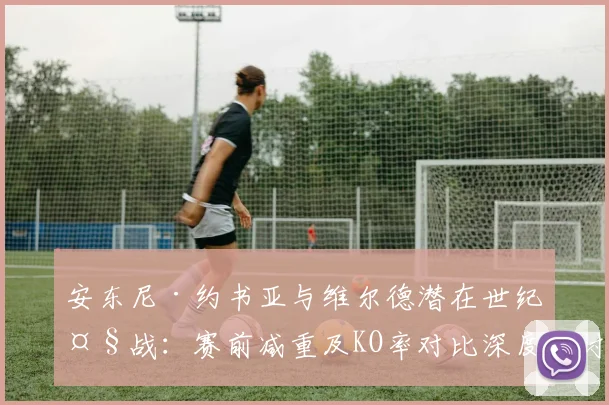 安东尼·约书亚与维尔德潜在世纪大战：赛前减重及KO率对比深度探讨