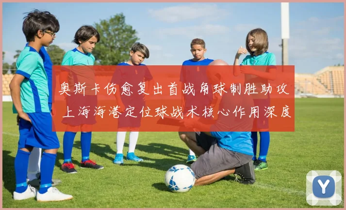 奥斯卡伤愈复出首战角球制胜助攻 上海海港定位球战术核心作用深度评估