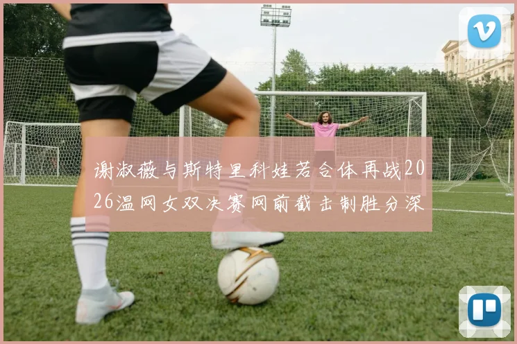 谢淑薇与斯特里科娃若合体再战2026温网女双决赛网前截击制胜分深度对比