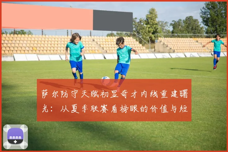萨尔防守天赋初显奇才内线重建曙光：从夏季联赛看榜眼的价值与短板
