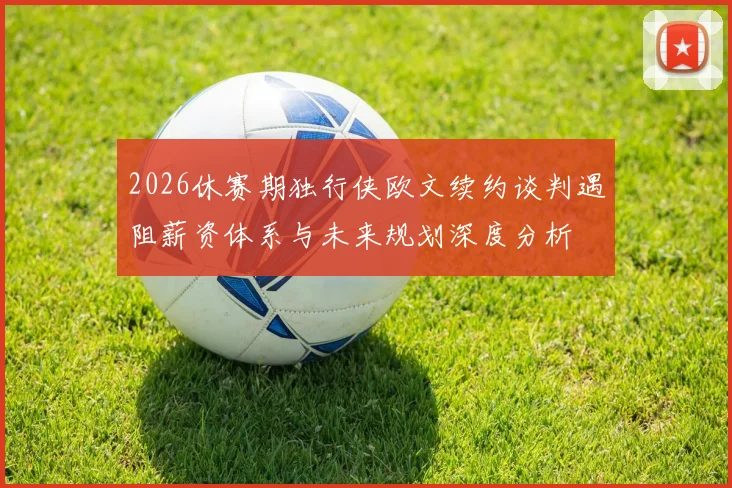 2026休赛期独行侠欧文续约谈判遇阻薪资体系与未来规划深度分析