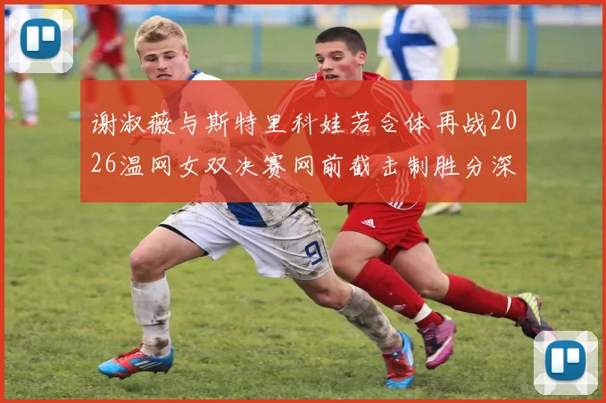 谢淑薇与斯特里科娃若合体再战2026温网女双决赛网前截击制胜分深度对比