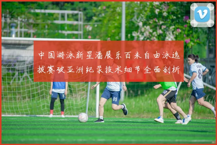 中国游泳新星潘展乐百米自由泳选拔赛破亚洲纪录技术细节全面剖析