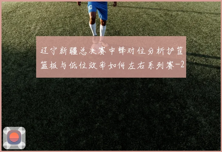 辽宁新疆总决赛中锋对位分析护筐篮板与低位效率如何左右系列赛