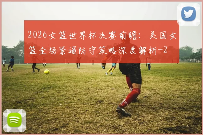 2026女篮世界杯决赛前瞻：美国女篮全场紧逼防守策略深度解析
