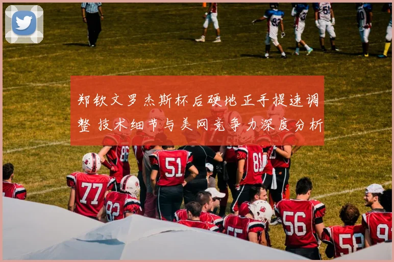 郑钦文罗杰斯杯后硬地正手提速调整 技术细节与美网竞争力深度分析