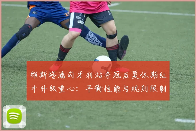 维斯塔潘匈牙利站夺冠后夏休期红牛升级重心：平衡性能与规则限制的深度分析