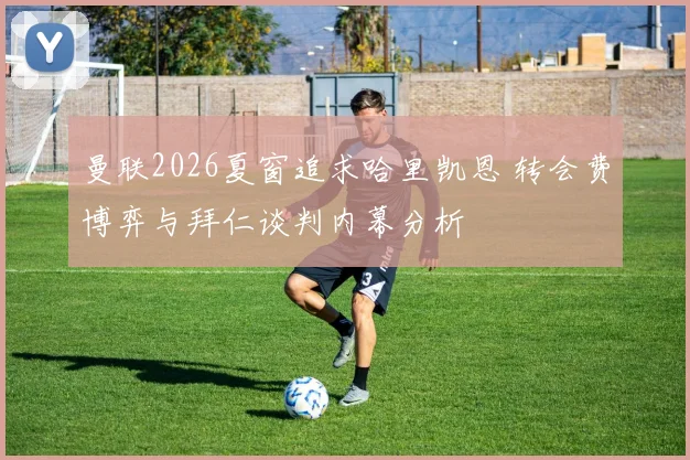 曼联2026夏窗追求哈里凯恩 转会费博弈与拜仁谈判内幕分析