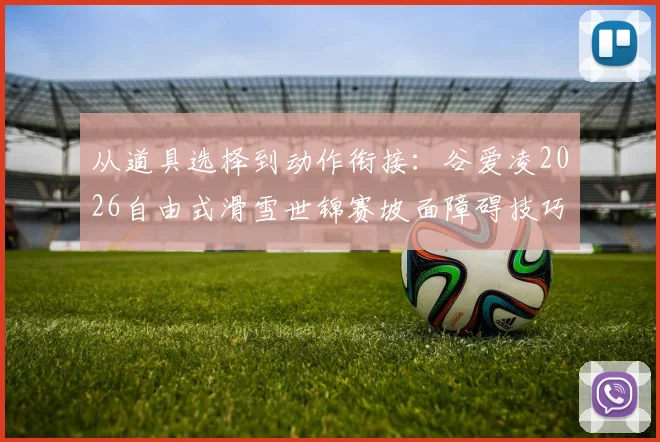 从道具选择到动作衔接：谷爱凌2026自由式滑雪世锦赛坡面障碍技巧创新路径分析