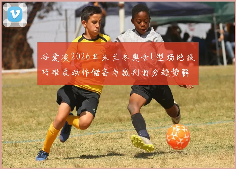 谷爱凌2026年米兰冬奥会U型场地技巧难度动作储备与裁判打分趋势解析