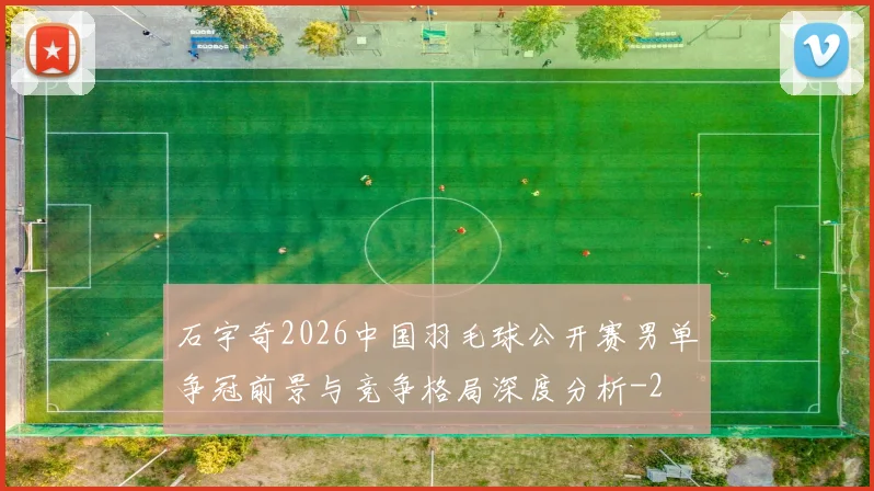 石宇奇2026中国羽毛球公开赛男单争冠前景与竞争格局深度分析