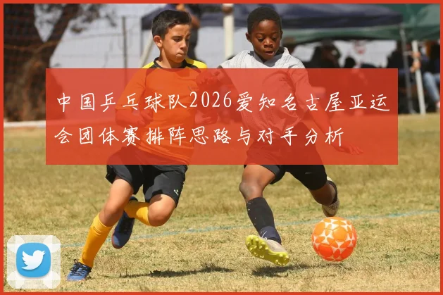 中国乒乓球队2026爱知名古屋亚运会团体赛排阵思路与对手分析