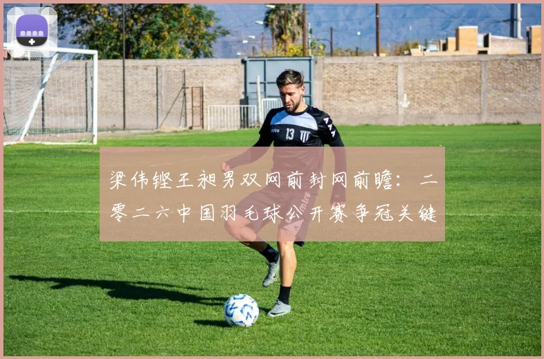 梁伟铿王昶男双网前封网前瞻：二零二六中国羽毛球公开赛争冠关键