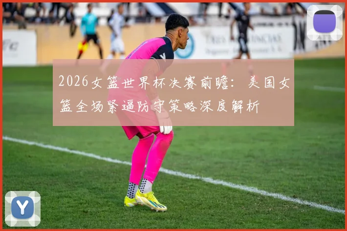 2026女篮世界杯决赛前瞻：美国女篮全场紧逼防守策略深度解析
