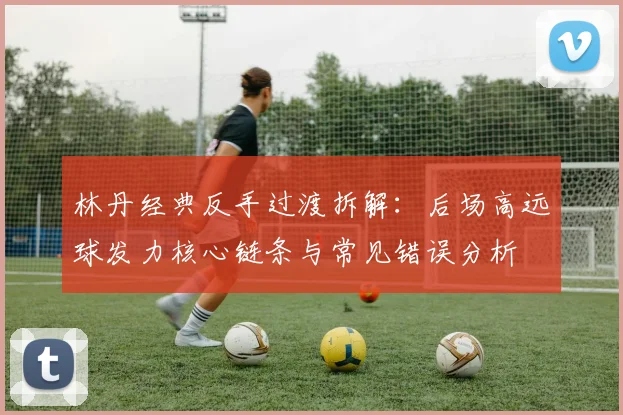 林丹经典反手过渡拆解：后场高远球发力核心链条与常见错误分析