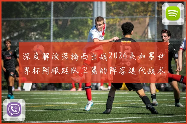 深度解读若梅西出战2026美加墨世界杯阿根廷队卫冕的阵容迭代战术演变与竞争格局