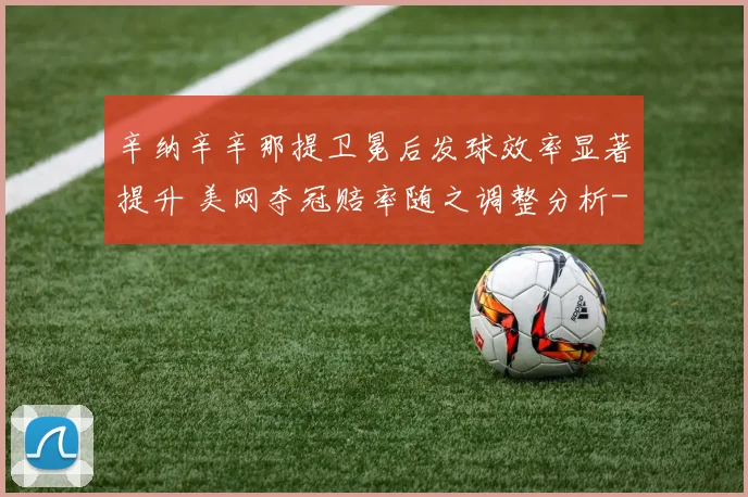 辛纳辛辛那提卫冕后发球效率显著提升 美网夺冠赔率随之调整分析
